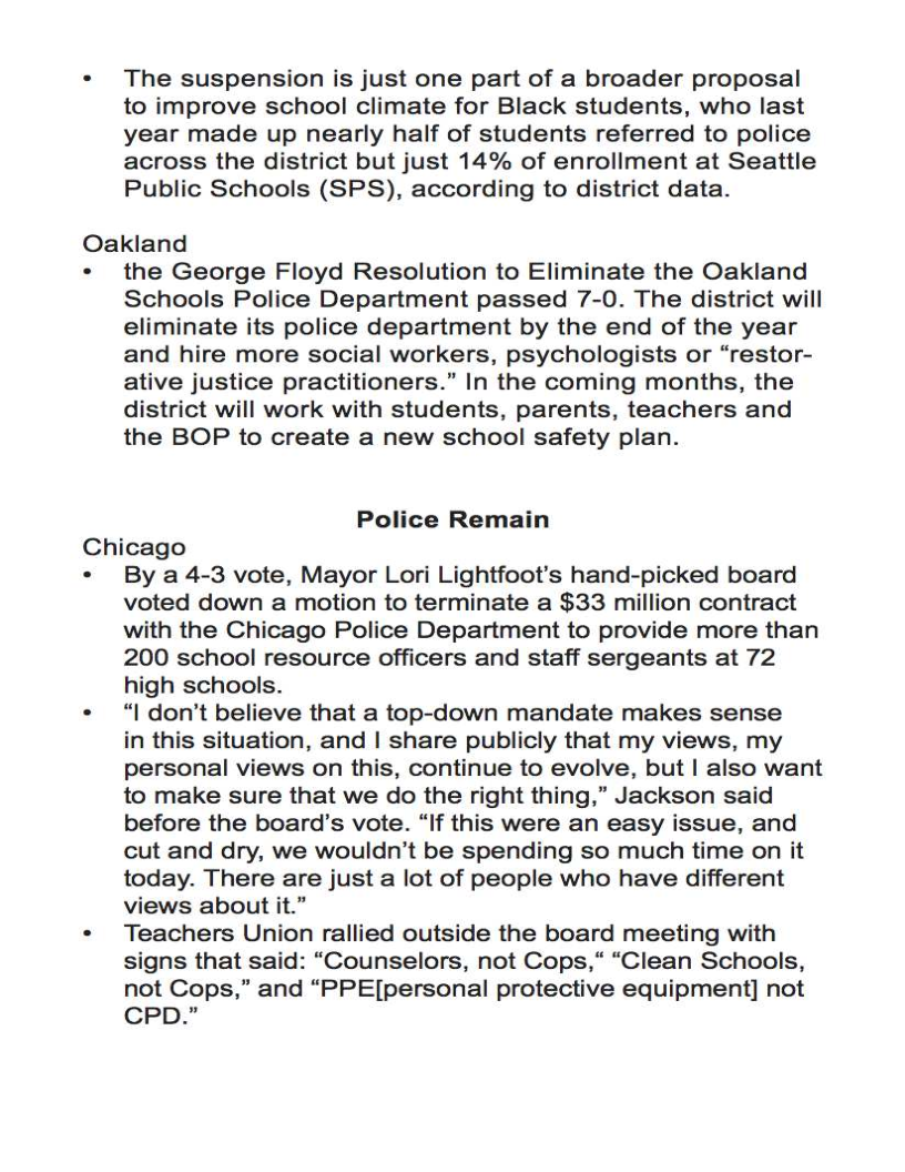 The suspension is just one part of a broader proposal
to improve school climate for Black students, who last
year made up nearly half of students referred to police
across the district but just 14% of enrollment at Seattle
Public Schools (SPS), according to district data.

Oakland

the George Floyd Resolution to Eliminate the Oakland
Schools Police Department passed 7-0. The district will
eliminate its police department by the end of the year
and hire more social workers, psychologists or “restor-
ative justice practitioners.” In the coming months, the
district will work with students, parents, teachers and
the BOP to create a new school safety plan.

Police Remain

Chicago

By a 4-3 vote, Mayor Lori Lightfoot’s hand-picked board
voted down a motion to terminate a $33 million contract
with the Chicago Police Department to provide more than
200 school resource officers and staff sergeants at 72
high schools.

“| don’t believe that a top-down mandate makes sense

in this situation, and | share publicly that my views, my
personal views on this, continue to evolve, but | also want
to make sure that we do the right thing,” Jackson said
before the board’s vote. “If this were an easy issue, and
cut and dry, we wouldn’t be spending so much time on it
today. There are just a lot of people who have different
views about it.”

Teachers Union rallied outside the board meeting with
signs that said: “Counselors, not Cops,“ “Clean Schools,
not Cops,” and “PPE[personal protective equipment] not
CPD.”
